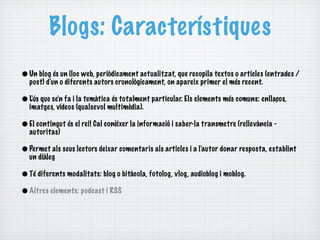 Blogs: Característiques
• Un blog és un lloc web, periòdicament actualitzat, que recopila textos o articles (entrades /
  post) d'un o diferents autors cronològicament, on apareix primer el més recent.

• L'ús que se'n fa i la temàtica és totalment particular. Els elements més comuns: enllaços,
  imatges, vídeos (qualsevol multimèdia).

• El contingut és el rei! Cal conèixer la informació i saber-la transmetre (rellevància -
  autoritas)

• Permet als seus lectors deixar comentaris als articles i a l'autor donar resposta, establint
  un diàleg

• Té diferents modalitats: blog o bitàcola, fotolog, vlog, audioblog i moblog.
• Altres elements: podcast i RSS
 