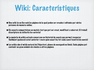 Wiki: Característiques
• Una wiki és un lloc web les pàgines de la qual poden ser creades i editades per vàries
  persones de manera online.

• Els usuaris comparteixen un mateix text que pot ser creat, modificat o esborrat. El treball
  d'e scriptura és col·lectiu (co-autoria)

• La majoria de wikis actuals conserven un historial de canvis que permet recuperar
  fàcilment qualsevol estat anterior i veure quin usuari ha fet cada canvi (control de canvis)

• Les wikis són el mitjà natural de l'hipertext, plenes de navegació no linial. Cada pàgina pot
  contenir un gran nombre de vincles a altres pàgines
 