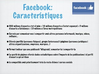 Facebook:
       Característiques
• 900 milions d'usuaris a tot el món > 16 milions d'usuaris a l'e stat espanyol > 3 milions
  d'usuaris a Catalunya > 1.9 milions a l'àrea metropolitana

• Ser veis per comunicar-nos i compartir amb altres persones informació, imatges, vídeos,
  enllaços...

• Ofereix perfils (persones físiques), grups (interessos) i pàgines (persones jurídiques i
  altres organitzacions, empreses, marques...)

• Permet indicar que una publicació "M'agrada", comentar-la i compartir-la
• La gestió de pàgines ofereix dades estadístiques sobre l'impacte de les publicacions i el perfil
  d'usuari a qui arriben

• És compatible amb pràcticament tota la resta d'e ines i xarxes socials
 