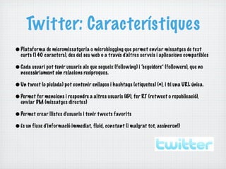 Twitter: Característiques
• Plataforma de micromissatgeria o microblogging que permet enviar missatges de text
  curts (140 caracters), des del seu web o a través d'altres serveis i aplicacions compatibles

• Cada usuari pot tenir usuaris als que segueix (following) i “seguidors” (followers), que no
  necessàriament són relacions recíproques.

• Un t weet (o piulada) pot contenir enllaços i hashtags (etiquetes) (#), i té una URL única.
• Permet fer mencions i respondre a altres usuaris (@), fer RT (ret weet o republicació),
  enviar DM (missatges directes)

• Permet crear llistes d'usuaris i tenir t weets favorits
• És un fluxe d'informació immediat, fluid, constant (i malgrat tot, assíncron!)
 