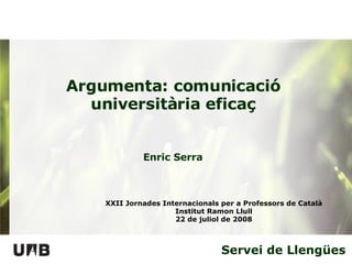 Servei de Llengües Argumenta: comunicació universitària eficaç XXII Jornades Internacionals per a Professors de Català Institut Ramon Llull 22 de juliol de 2008 Enric Serra 