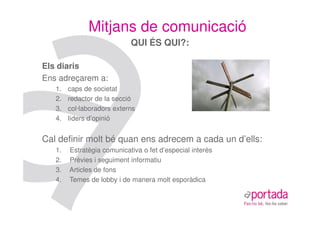 Mitjans de comunicació
                            QUI ÉS QUI?:

Els diaris
Ens adreçarem a:
   1.   caps de societat
   2.   redactor de la secció
   3.   col·laboradors externs
   4.   líders d’opinió


Cal definir molt bé quan ens adrecem a cada un d’ells:
   1.   Estratègia comunicativa o fet d’especial interès
   2.   Prèvies i seguiment informatiu
   3.   Articles de fons
   4.   Temes de lobby i de manera molt esporàdica
 