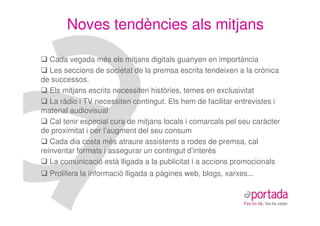 Noves tendències als mitjans

   Cada vegada més els mitjans digitals guanyen en importància
   Les seccions de societat de la premsa escrita tendeixen a la crònica
de successos.
   Els mitjans escrits necessiten històries, temes en exclusivitat
   La ràdio i TV necessiten contingut. Els hem de facilitar entrevistes i
material audiovisual
   Cal tenir especial cura de mitjans locals i comarcals pel seu caràcter
de proximitat i per l’augment del seu consum
   Cada dia costa més atraure assistents a rodes de premsa, cal
reinventar formats i assegurar un contingut d’interès
   La comunicació està lligada a la publicitat i a accions promocionals
  Prolifera la informació lligada a pàgines web, blogs, xarxes...
 