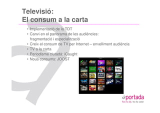 Televisió:
El consum a la carta
 • Implementació de la TDT
 • Canvi en el panorama de les audiències:
   fragmentació i especialització
 • Creix el consum de TV per Internet – envelliment audiència
 • TV a la carta
 • Periodisme ciutadà: iCaught
 • Nous consums: JOOST
 