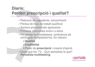 Diaris:
Perden prescripció i qualitat?
   • Reducció de capçaleres, concentració
   • Pèrdua de llocs de treball qualificat
   • Accions promocionals agressives
   • Primeres comunitats entorn a diaris
   • Per primar la immediatesa: confluència de
     continguts multiplataforma. Es redueix:
         Qualitat
         Credibilitat
         Poder de prescripció i creació d’opinió
   • Diaris que fan TV... Quin periodista fa què?
     Periodista multitasking
 
