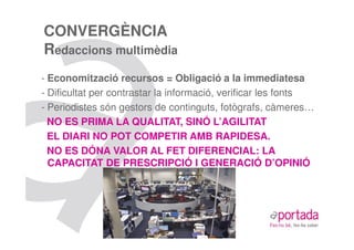 CONVERGÈNCIA
Redaccions multimèdia
- Economització recursos = Obligació a la immediatesa
- Dificultat per contrastar la informació, verificar les fonts
- Periodistes són gestors de continguts, fotògrafs, càmeres…
  NO ES PRIMA LA QUALITAT, SINÓ L’AGILITAT
  EL DIARI NO POT COMPETIR AMB RAPIDESA.
  NO ES DÓNA VALOR AL FET DIFERENCIAL: LA
  CAPACITAT DE PRESCRIPCIÓ I GENERACIÓ D’OPINIÓ
 