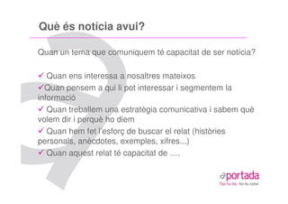 Què és notícia avui?

Quan un tema que comuniquem té capacitat de ser notícia?

   Quan ens interessa a nosaltres mateixos
  Quan pensem a qui li pot interessar i segmentem la
informació
   Quan treballem una estratègia comunicativa i sabem què
volem dir i perquè ho diem
   Quan hem fet l’esforç de buscar el relat (històries
personals, anècdotes, exemples, xifres...)
   Quan aquest relat té capacitat de ….
 