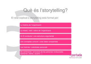 Què és l’storytelling?
El relat explicat o storytelling està format per:

         La història de l’organització


         La missió, visió i valors de l’organització


         Un fil conductor i una estructura argumental


         Uns conceptes comuns i unes idees compartides


         Les històries i anècdotes personals

         Els sentiments i emocions de les persones involucrades
         (personal, clients, usuaris…)
 