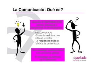 La Comunicació: Què és?

        PROCÉS D’INTERACCIÓ
            ENTRE EMISSOR I
        RECEPTOR D’UN MISSATGE

          TOT COMUNICA:
          -El que és real és el que
          entén el receptor
          -La responsabilitat de
          l’eficàcia és de l’emissor.

        Del missatge unidireccional
           a la conversa global.
          El missatge es defineix
              en l’intercanvi
 