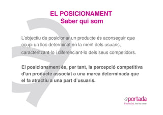 EL POSICIONAMENT
                 Saber qui som

L’objectiu de posicionar un producte és aconseguir que
ocupi un lloc determinat en la ment dels usuaris,
caracteritzant-lo i diferenciant-lo dels seus competidors.


El posicionament és, per tant, la percepció competitiva
d'un producte associat a una marca determinada que
el fa atractiu a una part d’usuaris.
 