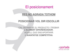 El posicionament
   RES NO AGRADA TOTHOM

POSICIONAR VOL DIR ESCOLLIR

CAL DEFINIR BÉ EL PRODUCTE I TROBAR
     L’ELEMENT DIFERENCIADOR,
     AQUELL QUE ENS APORTARÀ
      L’AVANTATGE COMPETITIVA
 