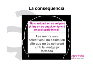 La conseqüència


“No s’arribarà on es vol però
sí fins on es pugui, en funció
     de la situació inicial”

     Les ments són
selectives i no assimilen
allò que no és coherent
    amb la imatge ja
        formada
 