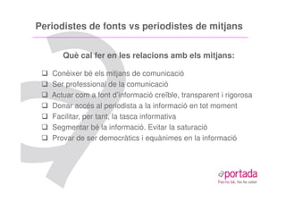 Periodistes de fonts vs periodistes de mitjans


      Què cal fer en les relacions amb els mitjans:

   Conèixer bé els mitjans de comunicació
   Ser professional de la comunicació
   Actuar com a font d’informació creïble, transparent i rigorosa
   Donar accés al periodista a la informació en tot moment
   Facilitar, per tant, la tasca informativa
   Segmentar bé la informació. Evitar la saturació
   Provar de ser democràtics i equànimes en la informació
 