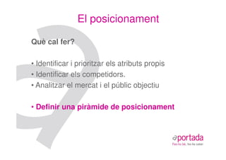 El posicionament

Què cal fer?

• Identificar i prioritzar els atributs propis
• Identificar els competidors.
• Analitzar el mercat i el públic objectiu

• Definir una piràmide de posicionament
 