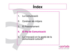 Índex

1.   La Comunicació

2.   Conèixer els mitjans

3.   El Posicionament

4.   El Pla de Comunicació

5.   La innovació en la gestió de la
     comunicació cultural?
 