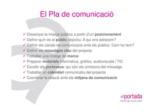 El Pla de comunicació

Dissenyar la imatge pública a partir d’un posicionament
Definir quin és el públic objectiu. A qui ens adrecem?
Definir els canals de comunicació amb els públics. Com ho fem?
Definir els missatges clau del projecte
Treballar una imatge de marca
Preparar materials informatius, gràfics, audiovisuals i TIC
Escollir els portaveus: qui són els emissors del missatge
Treballar un calendari comunicatiu del projecte
Coordinar la relació amb els mitjans de comunicació
 