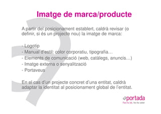 Imatge de marca/producte
A partir del posicionament establert, caldrà revisar (o
definir, si és un projecte nou) la imatge de marca:

- Logotip
- Manual d’estil: color corporatiu, tipografia…
- Elements de comunicació (web, catàlegs, anuncis…)
- Imatge externa o senyalització
- Portaveus

En el cas d’un projecte concret d’una entitat, caldrà
adaptar la identitat al posicionament global de l’entitat.
 