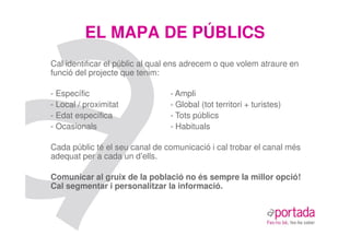 EL MAPA DE PÚBLICS
Cal identificar el públic al qual ens adrecem o que volem atraure en
funció del projecte que tenim:

- Específic                     - Ampli
- Local / proximitat            - Global (tot territori + turistes)
- Edat específica               - Tots públics
- Ocasionals                    - Habituals

Cada públic té el seu canal de comunicació i cal trobar el canal més
adequat per a cada un d’ells.

Comunicar al gruix de la població no és sempre la millor opció!
Cal segmentar i personalitzar la informació.
 