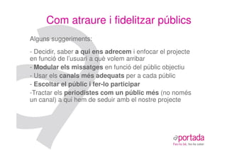 Com atraure i fidelitzar públics
Alguns suggeriments:
- Decidir, saber a qui ens adrecem i enfocar el projecte
en funció de l’usuari a què volem arribar
- Modular els missatges en funció del públic objectiu
- Usar els canals més adequats per a cada públic
- Escoltar el públic i fer-lo participar
-Tractar els periodistes com un públic més (no només
un canal) a qui hem de seduir amb el nostre projecte
 