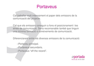 Portaveus
Cal treballar molt intensament el paper dels emissors de la
comunicació del projecte.

Cal que els emissors coneguin a fons el posicionament i les
eines de comunicació. Seria recomanable també que tinguin
una mínima formació o coneixements de comunicació.

Diferenciarem entre els diversos emissors de la comunicació:

   –Portaveu principal.
   –Portaveus secundaris.
   –Portaveus “off the record”.
 