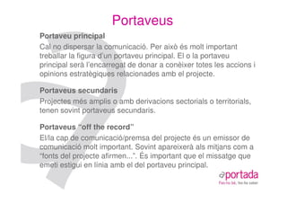 Portaveus
Portaveu principal
Cal no dispersar la comunicació. Per això és molt important
treballar la figura d’un portaveu principal. El o la portaveu
principal serà l’encarregat de donar a conèixer totes les accions i
opinions estratègiques relacionades amb el projecte.

Portaveus secundaris
Projectes més amplis o amb derivacions sectorials o territorials,
tenen sovint portaveus secundaris.

Portaveus “off the record”
El/la cap de comunicació/premsa del projecte és un emissor de
comunicació molt important. Sovint apareixerà als mitjans com a
“fonts del projecte afirmen...”. És important que el missatge que
emeti estigui en línia amb el del portaveu principal.
 