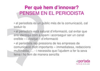Per què hem d’innovar?
    PENSEM EN EL PERIODISTA
• el periodista és un públic més de la comunicació, cal
seduir-lo
• el periodista està saturat d’informació, cal evitar que
ens identiqui com a spam i aconseguir ser un canal
creïble – i desitjat – d’informació
• el periodista rep pressions de les empreses de
comunicació molt importants – immediatesa, redaccions
multimèdia, … - i necessita que l’ajudem a fer la seva
feina i ho fem de manera senzilla
 