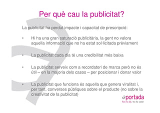 Per què cau la publicitat?
La publicitat ha perdut impacte i capacitat de prescripció:

•    Hi ha una gran saturació publicitària, la gent no valora
     aquella informació que no ha estat sol·licitada prèviament

•    La publicitat cada dia té una credibilitat més baixa

•    La publicitat serveix com a recordatori de marca però no és
     útil – en la majoria dels casos – per posicionar i donar valor

•    La publicitat que funciona és aquella que genera viralitat i,
     per tant, converses públiques sobre el producte (no sobre la
     creativitat de la publicitat)
 