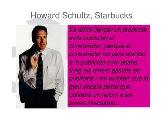 Howard Schultz, Starbucks
         És difícil llançar un producte
         amb publicitat al
         consumidor, perquè el
         consumidor no para atenció
         a la publicitat com abans.
         Veig els diners gastats en
         publicitat i em sorprèn que la
         gent encara pensi que
         obtindrà un retorn a les
         seves inversions…          69
 