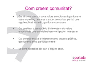 Com creem comunitat?
•   Cal vincular a una marca valors emocionals i gestionar el
    seu storytelling de cares a saber comunicar per tal que
    sigui explicat, és a dir, gestionar converses

•   Cal analitzar a quin públic li interessen els valors
    emocionals que ens defineixen – o li poden interessar

•   Cal generar espais d’interacció amb aquests públics,
    gestionar la seva participació real

•   La gent necessita ser part d’alguna cosa.
 
