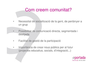 Com creem comunitat?

•   Necessitat de socialització de la gent, de pertànyer a
    un grup

•   Possibilitat de comunicació directa, segmentada i
    desitjada

•   Facilitat de gestió de la participació

•   Importància de crear nous públics per al futur
    (projectes educatius, socials, d’integració...)
 