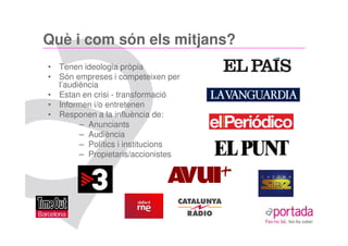 Què i com són els mitjans?
• Tenen ideologia pròpia
• Són empreses i competeixen per
  l’audiència
• Estan en crisi - transformació
• Informen i/o entretenen
• Responen a la influència de:
        – Anunciants
        – Audiència
        – Polítics i institucions
        – Propietaris/accionistes
 
