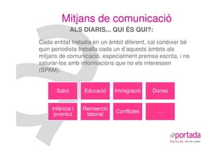 Mitjans de comunicació
               ALS DIARIS... QUI ÉS QUI?:
Cada entitat treballa en un àmbit diferent, cal conèixer bé
quin periodista treballa cada un d’aquests àmbits als
mitjans de comunicació, especialment premsa escrita, i no
saturar-los amb informacions que no els interessen
(SPAM):


       Salut       Educació     Immigració   Dones


     Infància i    Reinserció
                                Conflictes    …
      joventut      laboral
 
