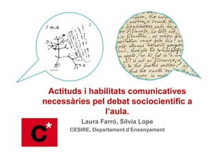 Actituds i habilitats comunicatives
necessàries pel debat sociocientífic a
l’aula.
Laura Farró, Sílvia Lope
CESIRE, Departament d’Ensenyament
 