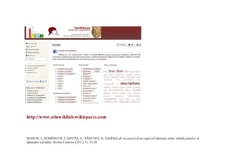 http://www.eduwikilab.wikispaces.com

BESSON, I., DOMÈNECH, J. GOYTIA, E., SÁNCHEZ, N. EduWikiLab: la creació d’un espai col·laboratiu sobre treballs pràctics al
laboratori i al taller. Revista Ciències (2012) 23, 15-20.

 
