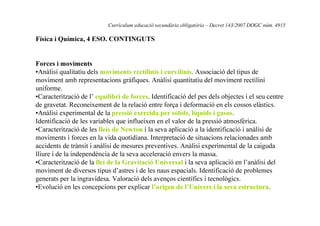 Currículum educació secundària obligatòria – Decret 143/2007 DOGC núm. 4915

Física i Química, 4 ESO. CONTINGUTS

Forces i moviments
•Anàlisi qualitatiu dels moviments rectilinis i curvilinis. Associació del tipus de
moviment amb representacions gràfiques. Anàlisi quantitatiu del moviment rectilini
uniforme.
•Caracterització de l’ equilibri de forces. Identificació del pes dels objectes i el seu centre
de gravetat. Reconeixement de la relació entre força i deformació en els cossos elàstics.
•Anàlisi experimental de la pressió exercida per sòlids, líquids i gasos.
Identificació de les variables que influeixen en el valor de la pressió atmosfèrica.
•Caracterització de les lleis de Newton i la seva aplicació a la identificació i anàlisi de
moviments i forces en la vida quotidiana. Interpretació de situacions relacionades amb
accidents de trànsit i anàlisi de mesures preventives. Anàlisi experimental de la caiguda
lliure i de la independència de la seva acceleració envers la massa.
•Caracterització de la llei de la Gravitació Universal i la seva aplicació en l’anàlisi del
moviment de diversos tipus d’astres i de les naus espacials. Identificació de problemes
generats per la ingravidesa. Valoració dels avenços científics i tecnològics.
•Evolució en les concepcions per explicar l’origen de l’Univers i la seva estructura.

 