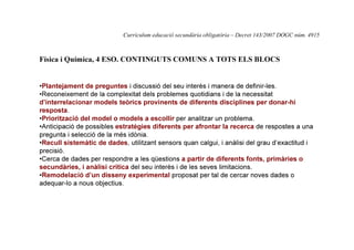 Currículum educació secundària obligatòria – Decret 143/2007 DOGC núm. 4915

Física i Química, 4 ESO. CONTINGUTS COMUNS A TOTS ELS BLOCS

•Plantejament de preguntes i discussió del seu interès i manera de definir-les.
•Reconeixement de la complexitat dels problemes quotidians i de la necessitat
d’interrelacionar models teòrics provinents de diferents disciplines per donar-hi
resposta.
•Priorització del model o models a escollir per analitzar un problema.
•Anticipació de possibles estratègies diferents per afrontar la recerca de respostes a una
pregunta i selecció de la més idònia.
•Recull sistemàtic de dades, utilitzant sensors quan calgui, i anàlisi del grau d’exactitud i
precisió.
•Cerca de dades per respondre a les qüestions a partir de diferents fonts, primàries o
secundàries, i anàlisi crítica del seu interès i de les seves limitacions.
•Remodelació d’un disseny experimental proposat per tal de cercar noves dades o
adequar-lo a nous objectius.

 