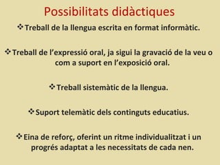 Possibilitats didàctiques
    Treball de la llengua escrita en format informàtic.

 Treball de l’expressió oral, ja sigui la gravació de la veu o
               com a suport en l’exposició oral.

              Treball sistemàtic de la llengua.

        Suport telemàtic dels continguts educatius.

    Eina de reforç, oferint un ritme individualitzat i un
       progrés adaptat a les necessitats de cada nen.
 