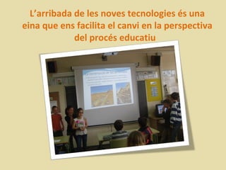 L’arribada de les noves tecnologies és una
eina que ens facilita el canvi en la perspectiva
             del procés educatiu
 