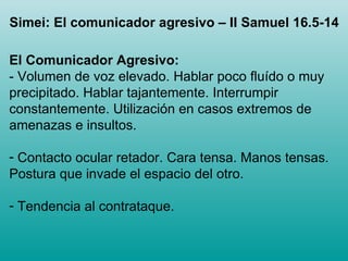 El Comunicador Agresivo: - Volumen de voz elevado. Hablar poco fluído o muy precipitado. Hablar tajantemente. Interrumpir constantemente. Utilización en casos extremos de amenazas e insultos. Contacto ocular retador. Cara tensa. Manos tensas. Postura que invade el espacio del otro. Tendencia al contrataque.  Simei: El comunicador agresivo – II Samuel 16.5-14 