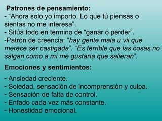 Patrones de pensamiento: - “Ahora solo yo importo. Lo que tú piensas o sientas no me interesa”.  - Sitúa todo en término de “ganar o perder”. Patrón de creencia: “ hay gente mala u vil que merece ser castigada ”. “ Es terrible que las cosas no salgan como a mí me gustaría que salieran ”. Emociones y sentimientos: Ansiedad creciente. Soledad, sensación de incomprensión y culpa. Sensación de falta de control. Enfado cada vez más constante. Honestidad emocional.  