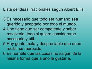 Lista de ideas  irracionales  según Albert Ellis: Es necesario que todo ser humano sea querido y aceptado por todo el mundo. Uno tiene que ser competente y saber resolverlo  todo si quiere considerarse necesario y útil.  Hay gente mala y despreciable que debe recibir su merecido. Es horrible que las cosas no salgan de la misma forma que a uno le gustaría. 