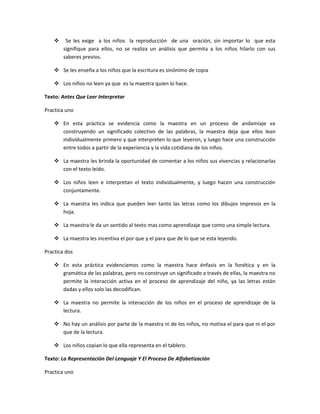     Se les exige a los niños la reproducción de una oración, sin importar lo que esta
        signifique para ellos, no se realiza un análisis que permita a los niños hilarlo con sus
        saberes previos.

     Se les enseña a los niños que la escritura es sinónimo de copia

     Los niños no leen ya que es la maestra quien lo hace.

Texto: Antes Que Leer Interpretar

Practica uno

     En esta práctica se evidencia como la maestra en un proceso de andamiaje va
      construyendo un significado colectivo de las palabras, la maestra deja que ellos lean
      individualmente primero y que interpreten lo que leyeron, y luego hace una construcción
      entre todos a partir de la experiencia y la vida cotidiana de los niños.

     La maestra les brinda la oportunidad de comentar a los niños sus vivencias y relacionarlas
      con el texto leído.

     Los niños leen e interpretan el texto individualmente, y luego hacen una construcción
      conjuntamente.

     La maestra les indica que pueden leer tanto las letras como los dibujos impresos en la
      hoja.

     La maestra le da un sentido al texto mas como aprendizaje que como una simple lectura.

     La maestra les incentiva el por que y el para que de lo que se esta leyendo.

Practica dos

     En esta práctica evidenciamos como la maestra hace énfasis en la fonética y en la
      gramática de las palabras, pero no construye un significado a través de ellas, la maestra no
      permite la interacción activa en el proceso de aprendizaje del niño, ya las letras están
      dadas y ellos solo las decodifican.

     La maestra no permite la interacción de los niños en el proceso de aprendizaje de la
      lectura.

     No hay un análisis por parte de la maestra ni de los niños, no motiva el para que ni el por
      que de la lectura.

     Los niños copian lo que ella representa en el tablero.

Texto: La Representación Del Lenguaje Y El Proceso De Alfabetización

Practica uno
 
