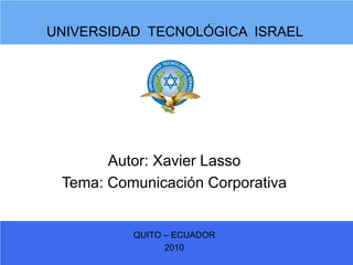 UNIVERSIDAD TECNOLÓGICA ISRAEL




       Autor: Xavier Lasso
 Tema: Comunicación Corporativa


          QUITO – ECUADOR
                2010
 