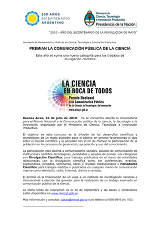 “2010 - AÑO DEL BICENTENARIO DE LA REVOLUCION DE MAYO”


Secretaría de Planeamiento y Políticas en Ciencia, Tecnología e Innovación Productiva


     PREMIAN LA COMUNICACIÓN PÚBLICA DE LA CIENCIA
           Este año se suma una nueva categoría para los trabajos de
                             divulgación científica.




Buenos Aires, 16 de julio de 2010.- Ya se encuentra abierta la convocatoria
para el Premio Nacional a la Comunicación pública de la ciencia, la tecnología y la
innovación, organizado por el Ministerio de Ciencia, Tecnología e Innovación
Productiva.

El objetivo de este concurso es la difusión de los desarrollos científicos y
tecnológicos de un modo accesible para el público en general favoreciendo el lazo
entre el mundo científico y la sociedad con el fin de motivar la participación de la
población en los procesos de generación, apropiación y uso del conocimiento.

La participación está abierta a comunicadores sociales, equipos de comunicación de
instituciones científico-tecnológicas, periodistas y equipos de prensa. Las categorías
son Divulgación Científica, para trabajos publicados en el marco de actividades
relacionadas con la divulgación científica como ser conferencias, eventos,
exposiciones, jornadas, seminarios, libros o revistas institucionales y Periodismo
Científico para trabajos inéditos o publicados en cualquier medio de comunicación
masiva como televisión, radio, Internet, diarios o revistas.

El premio es la financiación de un viaje a un instituto de investigación nacional o
internacional a elección del ganador para la realización de un trabajo avanzado en
comunicación pública de la ciencia.

La fecha límite de inscripción es el 30 de septiembre y las bases y condiciones
están disponibles en www.mincyt.gob.ar.

Más información y consultas: cultura@mincyt.gov.ar o por teléfono al 4393-0616 (int. 103).
 
