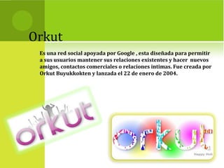 Orkut
Es una red social apoyada por Google , esta diseñada para permitir
a sus usuarios mantener sus relaciones existentes y hacer nuevos
amigos, contactos comerciales o relaciones intimas. Fue creada por
Orkut Buyukkokten y lanzada el 22 de enero de 2004.
 