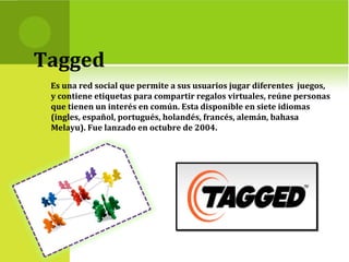 Tagged
Es una red social que permite a sus usuarios jugar diferentes juegos,
y contiene etiquetas para compartir regalos virtuales, reúne personas
que tienen un interés en común. Esta disponible en siete idiomas
(ingles, español, portugués, holandés, francés, alemán, bahasa
Melayu). Fue lanzado en octubre de 2004.
 