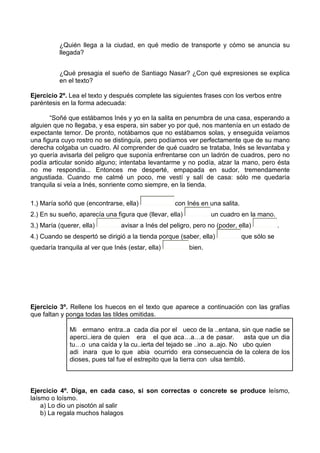 ¿Quién llega a la ciudad, en qué medio de transporte y cómo se anuncia su
          llegada?


          ¿Qué presagia el sueño de Santiago Nasar? ¿Con qué expresiones se explica
          en el texto?

Ejercicio 2º. Lea el texto y después complete las siguientes frases con los verbos entre
paréntesis en la forma adecuada:

       “Soñé que estábamos Inés y yo en la salita en penumbra de una casa, esperando a
alguien que no llegaba, y esa espera, sin saber yo por qué, nos mantenía en un estado de
expectante temor. De pronto, notábamos que no estábamos solas, y enseguida veíamos
una figura cuyo rostro no se distinguía, pero podíamos ver perfectamente que de su mano
derecha colgaba un cuadro. Al comprender de qué cuadro se trataba, Inés se levantaba y
yo quería avisarla del peligro que suponía enfrentarse con un ladrón de cuadros, pero no
podía articular sonido alguno; intentaba levantarme y no podía, alzar la mano, pero ésta
no me respondía... Entonces me desperté, empapada en sudor, tremendamente
angustiada. Cuando me calmé un poco, me vestí y salí de casa: sólo me quedaría
tranquila si veía a Inés, sonriente como siempre, en la tienda.

1.) María soñó que (encontrarse, ella)              con Inés en una salita.
2.) En su sueño, aparecía una figura que (llevar, ella)           un cuadro en la mano.
3.) María (querer, ella)         avisar a Inés del peligro, pero no (poder, ella)           .
4.) Cuando se despertó se dirigió a la tienda porque (saber, ella)            que sólo se
quedaría tranquila al ver que Inés (estar, ella)          bien.




Ejercicio 3º. Rellene los huecos en el texto que aparece a continuación con las grafías
que faltan y ponga todas las tildes omitidas.

              Mi ermano entra..a cada dia por el ueco de la ..entana, sin que nadie se
              aperci..iera de quien era el que aca…a…a de pasar. asta que un dia
              tu…o una caída y la cu..ierta del tejado se ..ino a..ajo. No ubo quien
              adi inara que lo que abia ocurrido era consecuencia de la colera de los
              dioses, pues tal fue el estrepito que la tierra con ulsa tembló.



Ejercicio 4º. Diga, en cada caso, si son correctas o concrete se produce leísmo,
laísmo o loísmo.
    a) Lo dio un pisotón al salir
    b) La regala muchos halagos
 