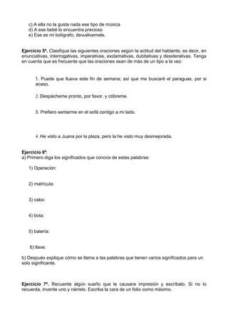 c) A ella no la gusta nada ese tipo de música
   d) A ese bebé lo encuentra precioso
   e) Ese es mi bolígrafo, devuélvemele.


Ejercicio 5º. Clasifique las siguientes oraciones según la actitud del hablante, es decir, en
enunciativas, interrogativas, imperativas, exclamativas, dubitativas y desiderativas. Tenga
en cuenta que es frecuente que las oraciones sean de más de un tipo a la vez:


       1. Puede que llueva este fin de semana; así que me buscaré el paraguas, por si
       acaso.

       2. Despácheme pronto, por favor, y cóbreme.


       3. Prefiero sentarme en el sofá contigo a mi lado.




       4. He visto a Juana por la plaza, pero la he visto muy desmejorada.


Ejercicio 6º.
a) Primero diga los significados que conoce de estas palabras:

   1) Operación:


   2) matrícula:


   3) cabo:


   4) bota:


   5) batería:


    6) llave:

b) Después explique cómo se llama a las palabras que tienen varios significados para un
solo significante.



Ejercicio 7º. Recuerde algún sueño que le causara impresión y escríbalo. Si no lo
recuerda, invente uno y nárrelo. Escriba la cara de un folio como máximo.
 