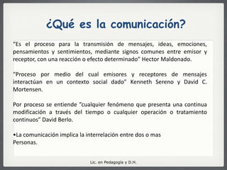 ¿Qué es la comunicación?“Es el proceso para la transmisión de mensajes, ideas, emociones, pensamientos y sentimientos, mediante signos comunes entre emisor y receptor, con una reacción o efecto determinado” Hector Maldonado. “Proceso por medio del cual emisores y receptores de mensajes interactúan en un contexto social dado” Kenneth Sereno y David C. Mortensen.  Por proceso se entiende ”cualquier fenómeno que presenta una continua modificación a través del tiempo o cualquier operación o tratamiento continuos” David Berlo.La comunicación implica la interrelación entre dos o mas Personas. Lic. en Pedagogía y D.H.