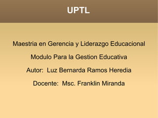 UPTL Maestria en Gerencia y Liderazgo Educacional Modulo Para la Gestion Educativa Autor:  Luz Bernarda Ramos Heredia Docente:  Msc. Franklin Miranda 